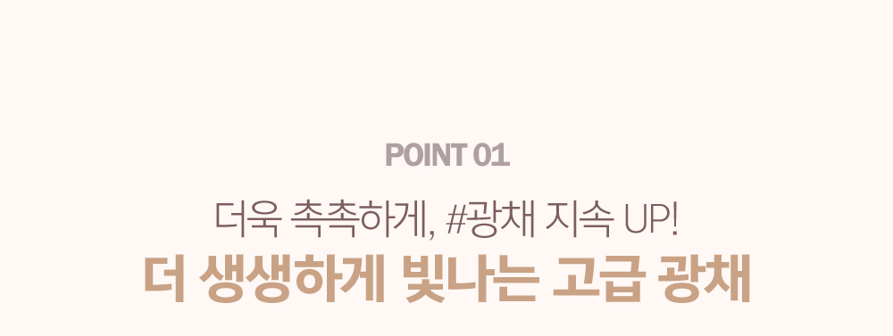 POINT 01. 더욱 촉촉하게, #광채 지속 UP! 더 생생하게 빛나는 고급 광채