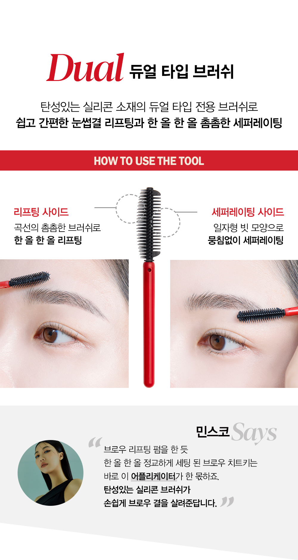 Dual 듀얼 타입 브러쉬 : 탄성있는 실리콘 소재의 듀얼 타입 전용 브러쉬로 쉽고 간편한 눈썹결 리프팅과 한 올 한 올 촘촘한 세퍼레이팅